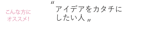 こんな方におススメ！アイデアをカタチにしたい人